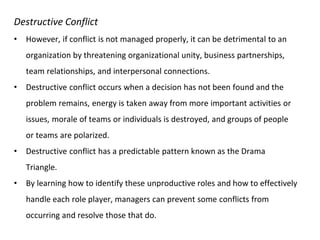 Destructive Conflict
• However, if conflict is not managed properly, it can be detrimental to an
organization by threatening organizational unity, business partnerships,
team relationships, and interpersonal connections.
• Destructive conflict occurs when a decision has not been found and the
problem remains, energy is taken away from more important activities or
issues, morale of teams or individuals is destroyed, and groups of people
or teams are polarized.
• Destructive conflict has a predictable pattern known as the Drama
Triangle.
• By learning how to identify these unproductive roles and how to effectively
handle each role player, managers can prevent some conflicts from
occurring and resolve those that do.
 
