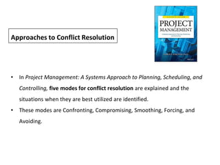• In Project Management: A Systems Approach to Planning, Scheduling, and
Controlling, five modes for conflict resolution are explained and the
situations when they are best utilized are identified.
• These modes are Confronting, Compromising, Smoothing, Forcing, and
Avoiding.
Approaches to Conflict Resolution
 