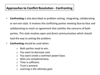 • Confronting is also described as problem solving, integrating, collaborating
or win-win style. It involves the conflicting parties meeting face-to-face and
collaborating to reach an agreement that satisfies the concerns of both
parties. This style involves open and direct communication which should
lead the way to solving the problem.
• Confronting should be used when:
o Both parties need to win.
o You want to decrease cost.
o You want create a common power base.
o Skills are complementary.
o Time is sufficient.
o Trust is present.
o Learning is the ultimate goal.
Approaches to Conflict Resolution - Confronting
 