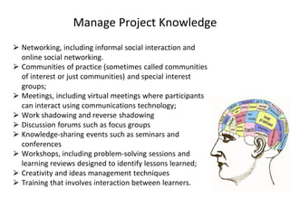 Manage Project Knowledge
⮚ Networking, including informal social interaction and
online social networking.
⮚ Communities of practice (sometimes called communities
of interest or just communities) and special interest
groups;
⮚ Meetings, including virtual meetings where participants
can interact using communications technology;
⮚ Work shadowing and reverse shadowing
⮚ Discussion forums such as focus groups
⮚ Knowledge-sharing events such as seminars and
conferences
⮚ Workshops, including problem-solving sessions and
learning reviews designed to identify lessons learned;
⮚ Creativity and ideas management techniques
⮚ Training that involves interaction between learners.
 