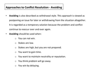 • Avoiding is also described as withdrawal style. This approach is viewed as
postponing an issue for later or withdrawing from the situation altogether.
It is regarded as a temporary solution because the problem and conflict
continue to reoccur over and over again.
• Avoiding should be used when:
o You can not win.
o Stakes are low.
o Stakes are high, but you are not prepared.
o You want to gain time.
o You want to maintain neutrality or reputation.
o You think problem will go away.
o You win by delaying.
Approaches to Conflict Resolution - Avoiding
 