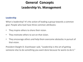 Leadership Vs. Management
General Concepts
Leadership
What is leadership? It’s the action of leading a group towards a common
goal. People who lead have three common attributes:
• They inspire others to share their vision.
• They motivate others to act on that vision.
• They encourage others and help them overcome obstacles in pursuit of
that vision.
President Dwight D. Eisenhower said, “Leadership is the art of getting
someone else to do something you want done because he wants to do it.”
 