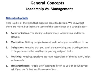 Leadership Vs. Management
General Concepts
10 Leadership Skills
Here is a list of the skills that make up great leadership. We know that
there are more, but these are some of the core values of a strong leader:
1. Communication: The ability to disseminate information and listen
actively.
2. Motivation: Getting people to want to do what you need them to do.
3. Delegation: Knowing that you can’t do everything and trusting others
to help you carry the load by completing assigned tasks
4. Positivity: Keeping a positive attitude, regardless of the situation, helps
with morale.
5. Trustworthiness: People aren’t going to listen to you or do what you
ask if you don’t first instill a sense of trust.
 