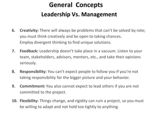 Leadership Vs. Management
General Concepts
6. Creativity: There will always be problems that can’t be solved by rote;
you must think creatively and be open to taking chances.
Employ divergent thinking to find unique solutions.
7. Feedback: Leadership doesn’t take place in a vacuum. Listen to your
team, stakeholders, advisors, mentors, etc., and take their opinions
seriously.
8. Responsibility: You can’t expect people to follow you if you’re not
taking responsibility for the bigger picture and your behavior.
9. Commitment: You also cannot expect to lead others if you are not
committed to the project.
10. Flexibility: Things change, and rigidity can ruin a project, so you must
be willing to adapt and not hold too tightly to anything.
 
