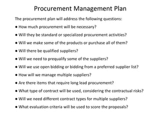 Procurement Management Plan
The procurement plan will address the following questions:
● How much procurement will be necessary?
● Will they be standard or specialized procurement activities?
● Will we make some of the products or purchase all of them?
● Will there be qualified suppliers?
● Will we need to prequalify some of the suppliers?
● Will we use open bidding or bidding from a preferred supplier list?
● How will we manage multiple suppliers?
● Are there items that require long lead procurement?
● What type of contract will be used, considering the contractual risks?
● Will we need different contract types for multiple suppliers?
● What evaluation criteria will be used to score the proposals?
 
