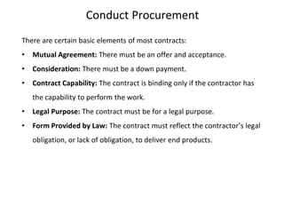 Conduct Procurement
There are certain basic elements of most contracts:
• Mutual Agreement: There must be an offer and acceptance.
• Consideration: There must be a down payment.
• Contract Capability: The contract is binding only if the contractor has
the capability to perform the work.
• Legal Purpose: The contract must be for a legal purpose.
• Form Provided by Law: The contract must reflect the contractor’s legal
obligation, or lack of obligation, to deliver end products.
 