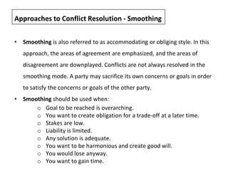 • Smoothing is also referred to as accommodating or obliging style. In this
approach, the areas of agreement are emphasized, and the areas of
disagreement are downplayed. Conflicts are not always resolved in the
smoothing mode. A party may sacrifice its own concerns or goals in order
to satisfy the concerns or goals of the other party.
• Smoothing should be used when:
o Goal to be reached is overarching.
o You want to create obligation for a trade-off at a later time.
o Stakes are low.
o Liability is limited.
o Any solution is adequate.
o You want to be harmonious and create good will.
o You would lose anyway.
o You want to gain time.
Approaches to Conflict Resolution - Smoothing
 