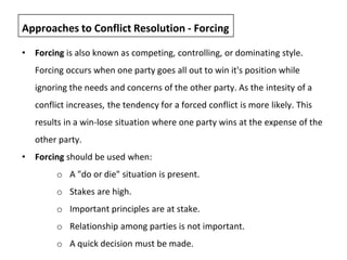 • Forcing is also known as competing, controlling, or dominating style.
Forcing occurs when one party goes all out to win it's position while
ignoring the needs and concerns of the other party. As the intesity of a
conflict increases, the tendency for a forced conflict is more likely. This
results in a win-lose situation where one party wins at the expense of the
other party.
• Forcing should be used when:
o A "do or die" situation is present.
o Stakes are high.
o Important principles are at stake.
o Relationship among parties is not important.
o A quick decision must be made.
Approaches to Conflict Resolution - Forcing
 