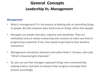 Leadership Vs. Management
General Concepts
Management
• What is management? It’s the process of dealing with or controlling things
or people. But the emphasis does tend to be on things rather than people.
• Managers are people who plan, organize and coordinate. They are
methodical and are always reassessing their process to make sure they’re
progressing as planned. If not, they tweak to get back to their baseline
assessment.
• Management consultant, educator and author Peter F. Drucker, who said,
“What’s measured gets improved.”
• So, you can see that managers approach things more systematically,
seeking metrics and tools to measure their progress and adapt their
process accordingly.
 