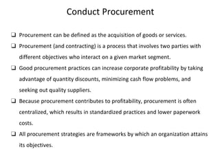 Conduct Procurement
❑ Procurement can be defined as the acquisition of goods or services.
❑ Procurement (and contracting) is a process that involves two parties with
different objectives who interact on a given market segment.
❑ Good procurement practices can increase corporate profitability by taking
advantage of quantity discounts, minimizing cash flow problems, and
seeking out quality suppliers.
❑ Because procurement contributes to profitability, procurement is often
centralized, which results in standardized practices and lower paperwork
costs.
❑ All procurement strategies are frameworks by which an organization attains
its objectives.
 