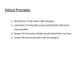 Ethical Principles
1. Beneficence: To do what is right and good
2. Least Harm: If no benefit can be realized think of the Least
Harm possible
3. Respect for Autonomy: People should control their own lives
4. Justice: We have to do what is fair for everyone
 