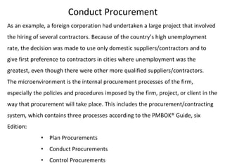 Conduct Procurement
As an example, a foreign corporation had undertaken a large project that involved
the hiring of several contractors. Because of the country’s high unemployment
rate, the decision was made to use only domestic suppliers/contractors and to
give first preference to contractors in cities where unemployment was the
greatest, even though there were other more qualified suppliers/contractors.
The microenvironment is the internal procurement processes of the firm,
especially the policies and procedures imposed by the firm, project, or client in the
way that procurement will take place. This includes the procurement/contracting
system, which contains three processes according to the PMBOK® Guide, six
Edition:
• Plan Procurements
• Conduct Procurements
• Control Procurements
 
