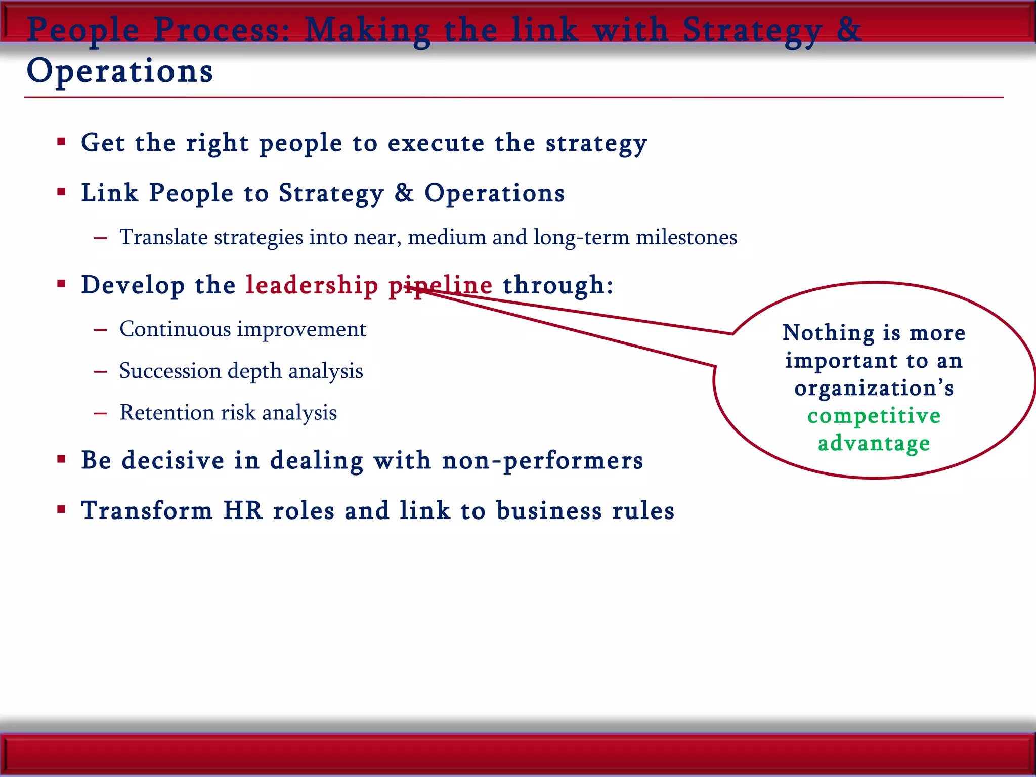 People Process: Making the link with Strategy & Operations Get the right people to execute the strategy Link People to Strategy & Operations Translate strategies into near, medium and long-term milestones Develop the  leadership pipeline  through: Continuous improvement Succession depth analysis Retention risk analysis Be decisive in dealing with non-performers Transform HR roles and link to business rules Nothing is more important to an organization’s  competitive advantage 