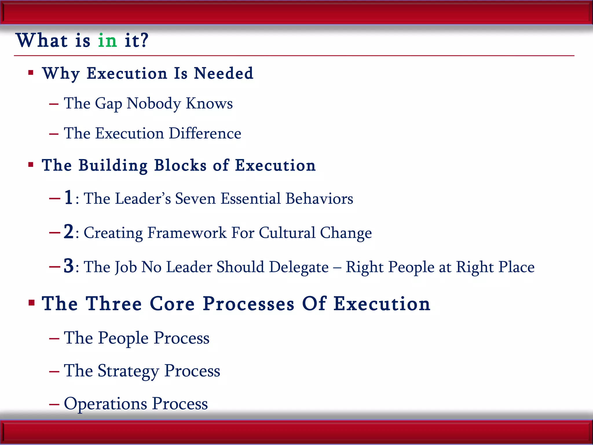 What is  in  it? Why Execution Is Needed The Gap Nobody Knows The Execution Difference The Building Blocks of Execution 1 : The Leader’s Seven Essential Behaviors 2 : Creating Framework For Cultural Change 3 : The Job No Leader Should Delegate – Right People at Right Place The Three Core Processes Of Execution The People Process The Strategy Process Operations Process 