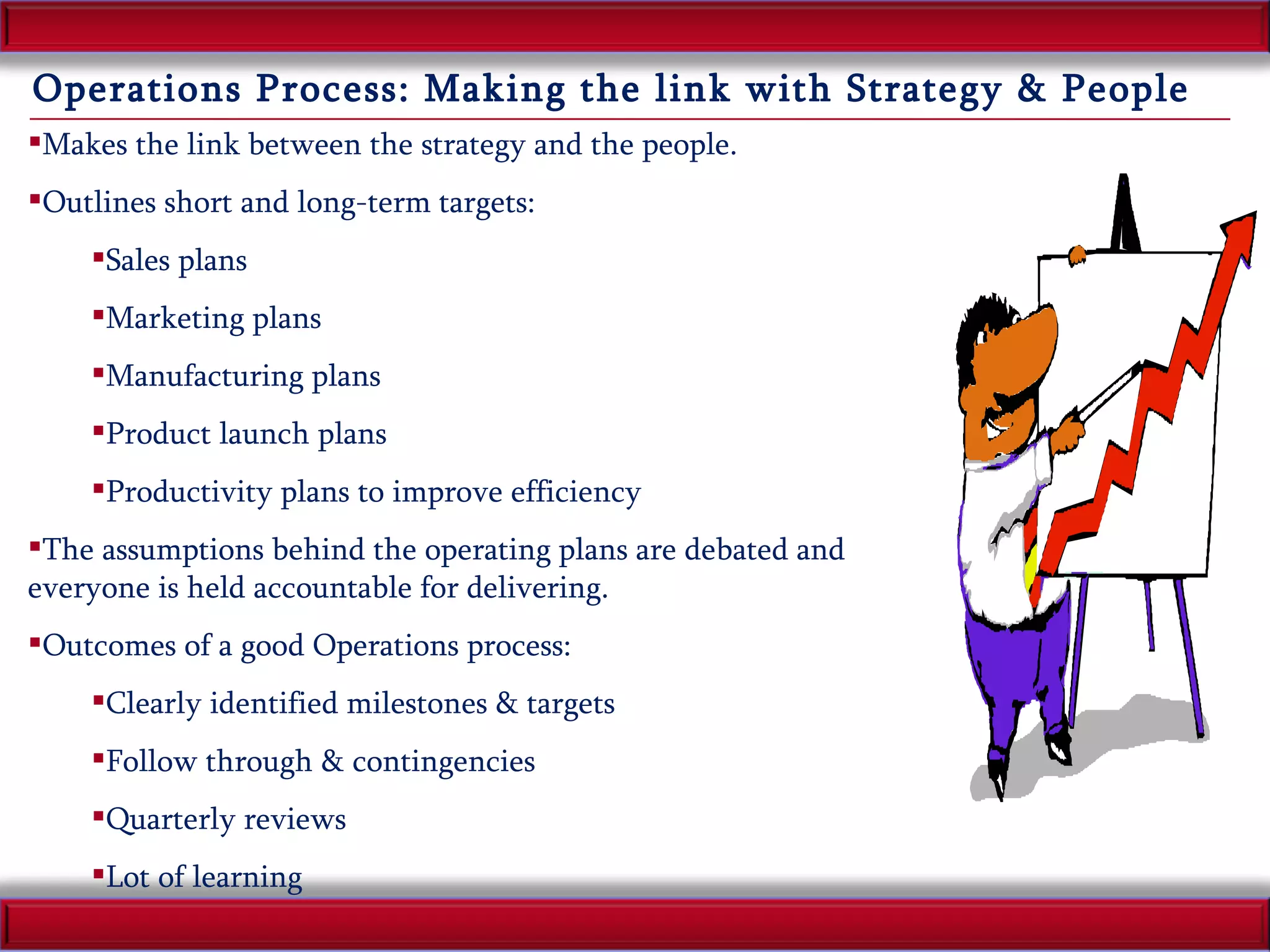 Operations Process: Making the link with Strategy & People Makes the link between the strategy and the people. Outlines short and long-term targets: Sales plans Marketing plans Manufacturing plans Product launch plans Productivity plans to improve efficiency The assumptions behind the operating plans are debated and everyone is held accountable for delivering. Outcomes of a good Operations process: Clearly identified milestones & targets Follow through & contingencies Quarterly reviews  Lot of learning 