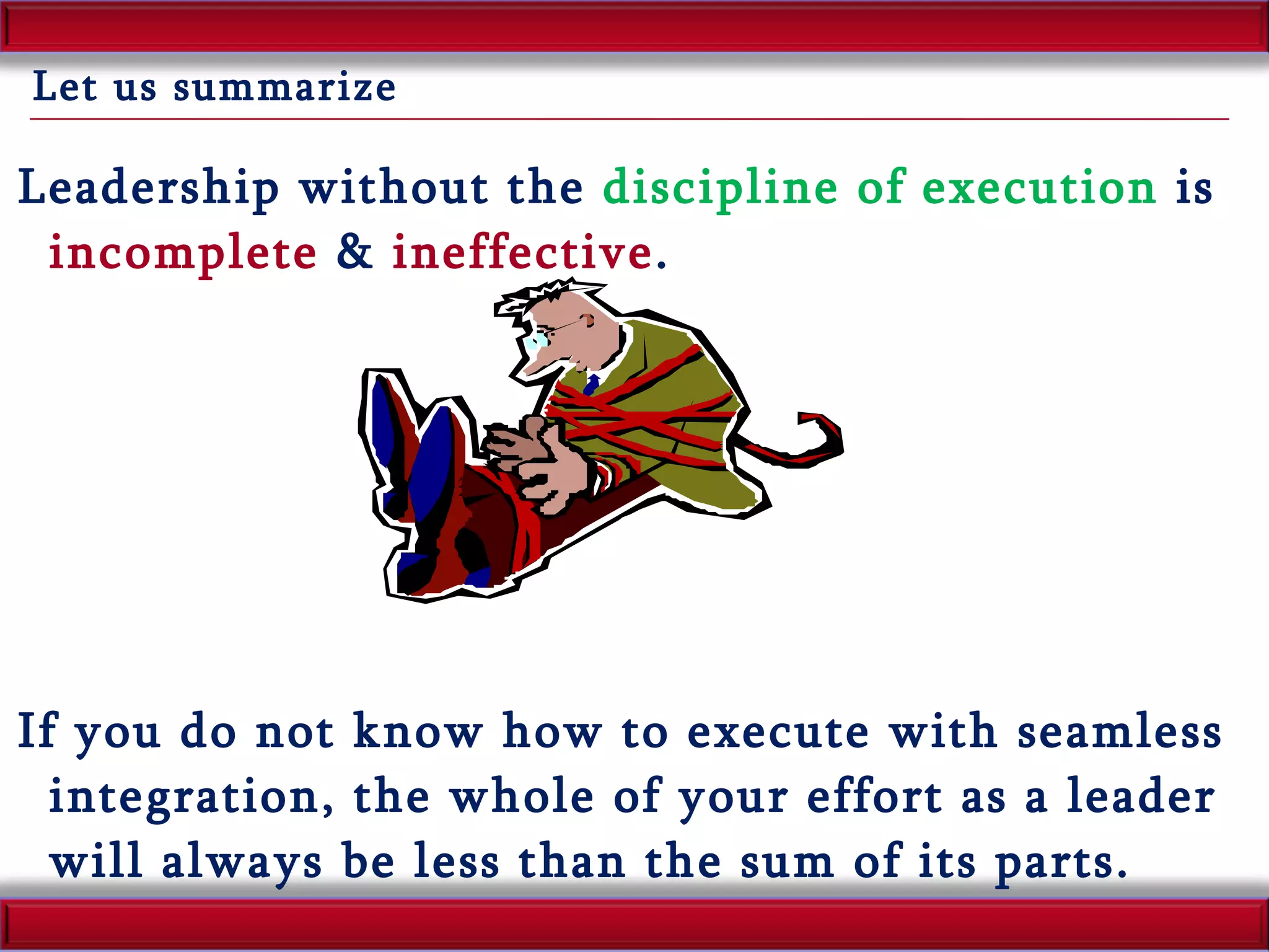 Let us summarize Leadership without the  discipline of execution  is  incomplete  &  ineffective . If you do not know how to execute with seamless integration, the whole of your effort as a leader will always be less than the sum of its parts. 