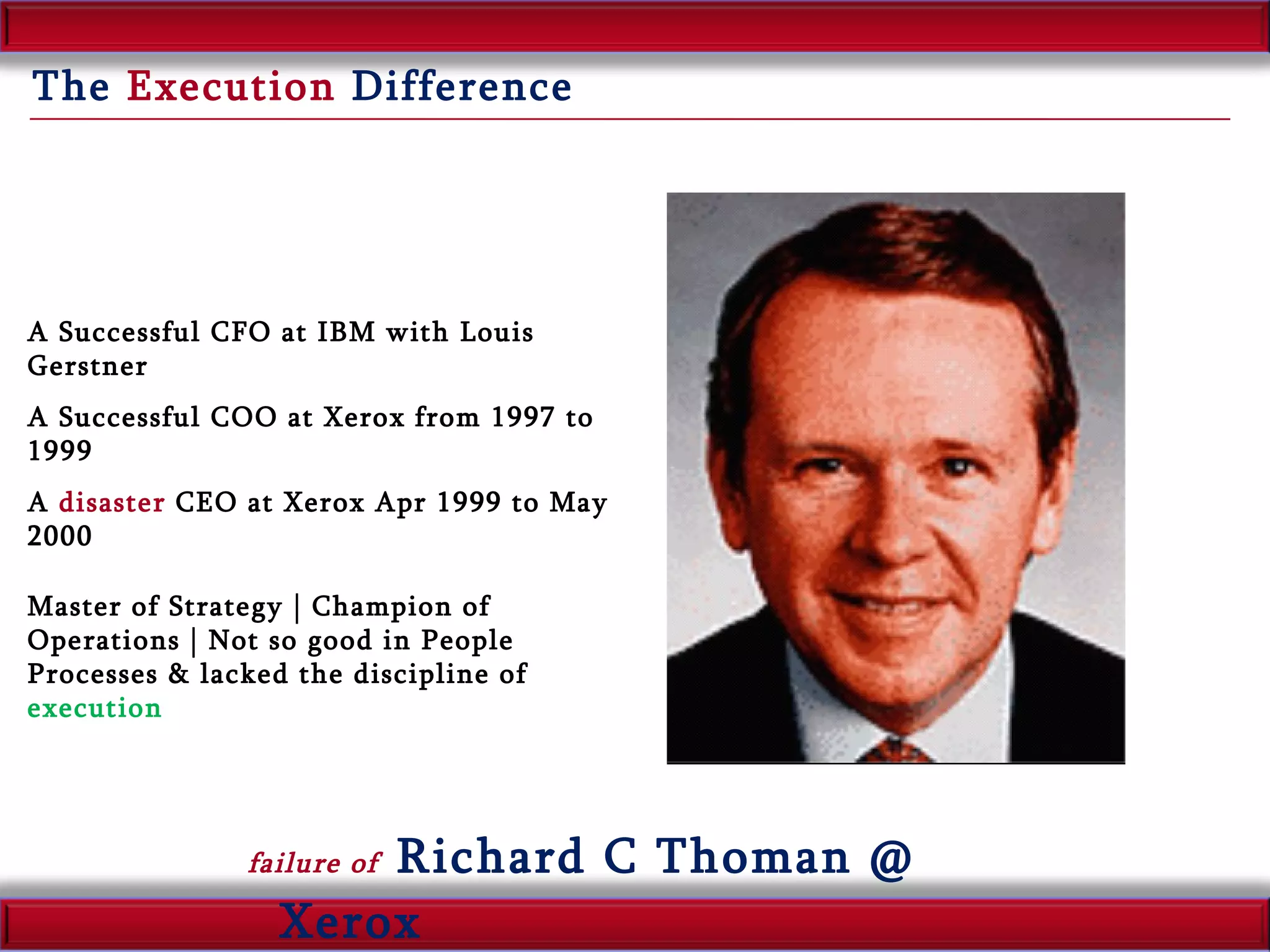 The  Execution  Difference failure of  Richard C Thoman @ Xerox A Successful CFO at IBM with Louis Gerstner A Successful COO at Xerox from 1997 to 1999 A  disaster  CEO at Xerox Apr 1999 to May 2000 Master of Strategy | Champion of Operations | Not so good in People Processes & lacked the discipline of  execution 