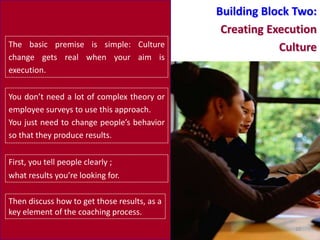 Building Block Two:
                                               Creating Execution
The basic premise is simple: Culture                      Culture
change gets real when your aim is
execution.

You don’t need a lot of complex theory or
employee surveys to use this approach.
You just need to change people’s behavior
so that they produce results.


First, you tell people clearly ;
what results you’re looking for.

Then discuss how to get those results, as a
key element of the coaching process.
                                                            10
 