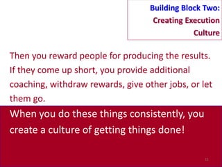 Building Block Two:
                                    Creating Execution
                                               Culture

Then you reward people for producing the results.
If they come up short, you provide additional
coaching, withdraw rewards, give other jobs, or let
them go.
When you do these things consistently, you
create a culture of getting things done!

                                                 11
 
