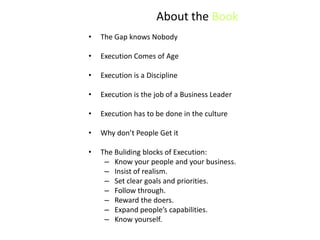 About the Book
•   The Gap knows Nobody

•   Execution Comes of Age

•   Execution is a Discipline

•   Execution is the job of a Business Leader

•   Execution has to be done in the culture

•   Why don’t People Get it

•   The Buliding blocks of Execution:
     – Know your people and your business.
     – Insist of realism.
     – Set clear goals and priorities.
     – Follow through.
     – Reward the doers.
     – Expand people’s capabilities.
     – Know yourself.
 