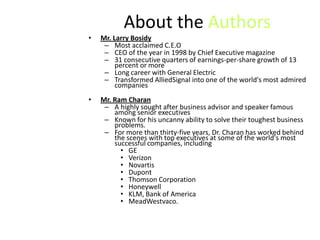 About the Authors
•   Mr. Larry Bosidy
     – Most acclaimed C.E.O
     – CEO of the year in 1998 by Chief Executive magazine
     – 31 consecutive quarters of earnings-per-share growth of 13
         percent or more
     – Long career with General Electric
     – Transformed AlliedSignal into one of the world's most admired
         companies
•   Mr. Ram Charan
     – A highly sought after business advisor and speaker famous
        among senior executives
     – Known for his uncanny ability to solve their toughest business
        problems.
     – For more than thirty-five years, Dr. Charan has worked behind
        the scenes with top executives at some of the world's most
        successful companies, including
          • GE
          • Verizon
          • Novartis
          • Dupont
          • Thomson Corporation
          • Honeywell
          • KLM, Bank of America
          • MeadWestvaco.
 