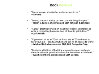 Book Reviews
•   "Execution was a bestseller and deserved to be."
    —Fortune

•   "Sound, practical advice on how to make things happen."
    —Ralph S. Larsen, chairman and CEO, Johnson & Johnson

•   "A great practitioner and an insightful theorist join forces to
    write a compelling business story of 'how to get it done.'"
    —Jack Welch

•   "If you want to be a CEO — or if you are a CEO and want to
    keep your job — read Execution and put its principles to work."
    —Michael Dell, chairman and CEO, Dell Computer Corp.

•   "Captures a lifetime of building winning formulas and puts
    them in a simple, practical context for executives at any level."
    —Ivan Seidenberg, president and CEO, Verizon
 