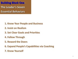Building Block One:
The Leader’s Seven
Essential Behaviors


   1. Know Your People and Business
   2. Insist on Realism
   3. Set Clear Goals and Priorities
   4. Follow Through
   5. Reward the Doers
   6. Expand People’s Capabilities via Coaching
   7. Know Yourself
                                                  9
 