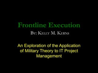 Frontline Execution An Exploration of the Application of Military Theory to IT Project Management B Y : K ELLY  M. K ERNS 