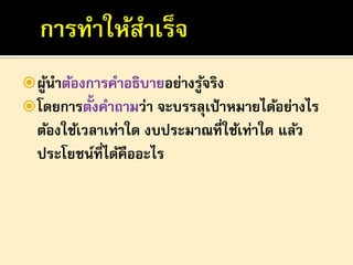  ผูนาต้องการคาอธิบายอย่างรูจริง
้
้
 โดยการตั้งคาถามว่า จะบรรลุเป้ าหมายได้อย่างไร

ต้องใช้เวลาเท่าใด งบประมาณที่ใช้เท่าใด แล้ว
ประโยชน์ที่ได้คืออะไร

 