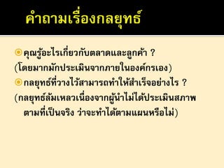  คุณรูอะไรเกี่ยวกับตลาดและลูกค้า ?
้

(โดยมากมักประเมินจากภายในองค์กรเอง)
 กลยุทธ์ที่วางไว้สามารถทาให้สาเร็จอย่างไร ?
(กลยุทธ์ลมเหลวเนื่องจากผูนาไม่ได้ประเมินสภาพ
้
้
ตามที่เป็ นจริง ว่าจะทาได้ตามแผนหรือไม่)

 