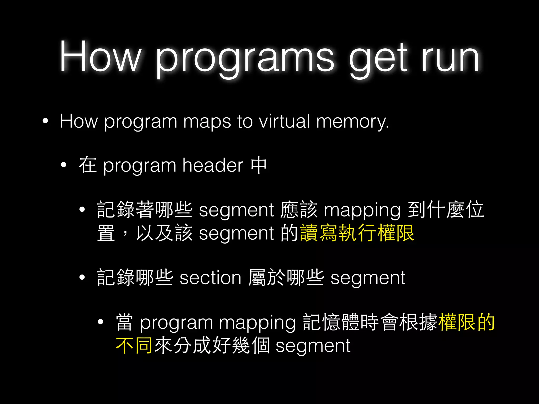 • How program maps to virtual memory.
• 在 program header 中
• 記錄著哪些 segment 應該 mapping 到什麼位
置，以及該 segment 的讀寫執⾏行權限
• 記錄哪些 section 屬於哪些 segment
• 當 program mapping 記憶體時會根據權限的
不同來分成好幾個 segment
How programs get run
 