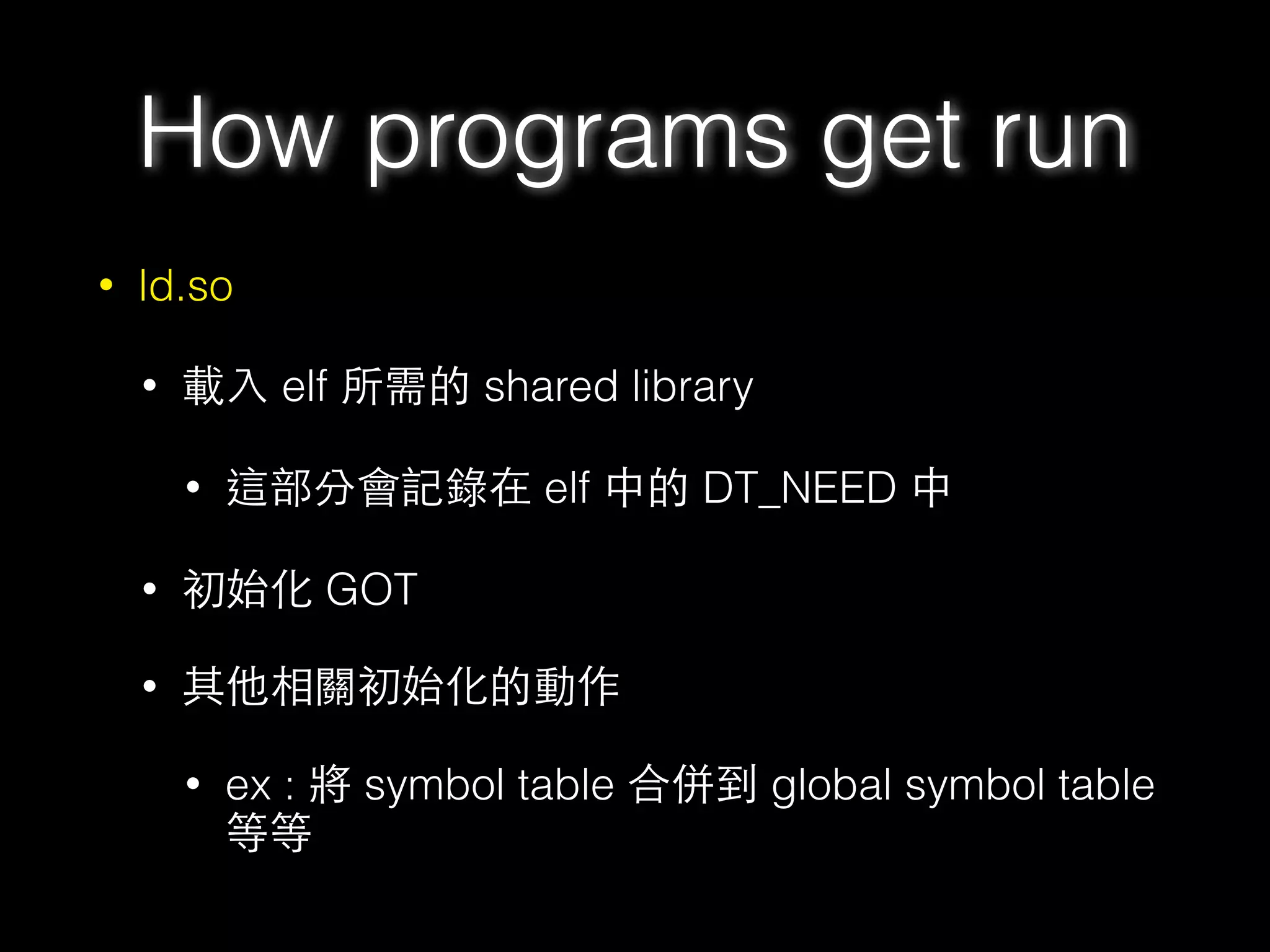 • ld.so
• 載⼊入 elf 所需的 shared library
• 這部分會記錄在 elf 中的 DT_NEED 中
• 初始化 GOT
• 其他相關初始化的動作
• ex : 將 symbol table 合併到 global symbol table
等等
How programs get run
 