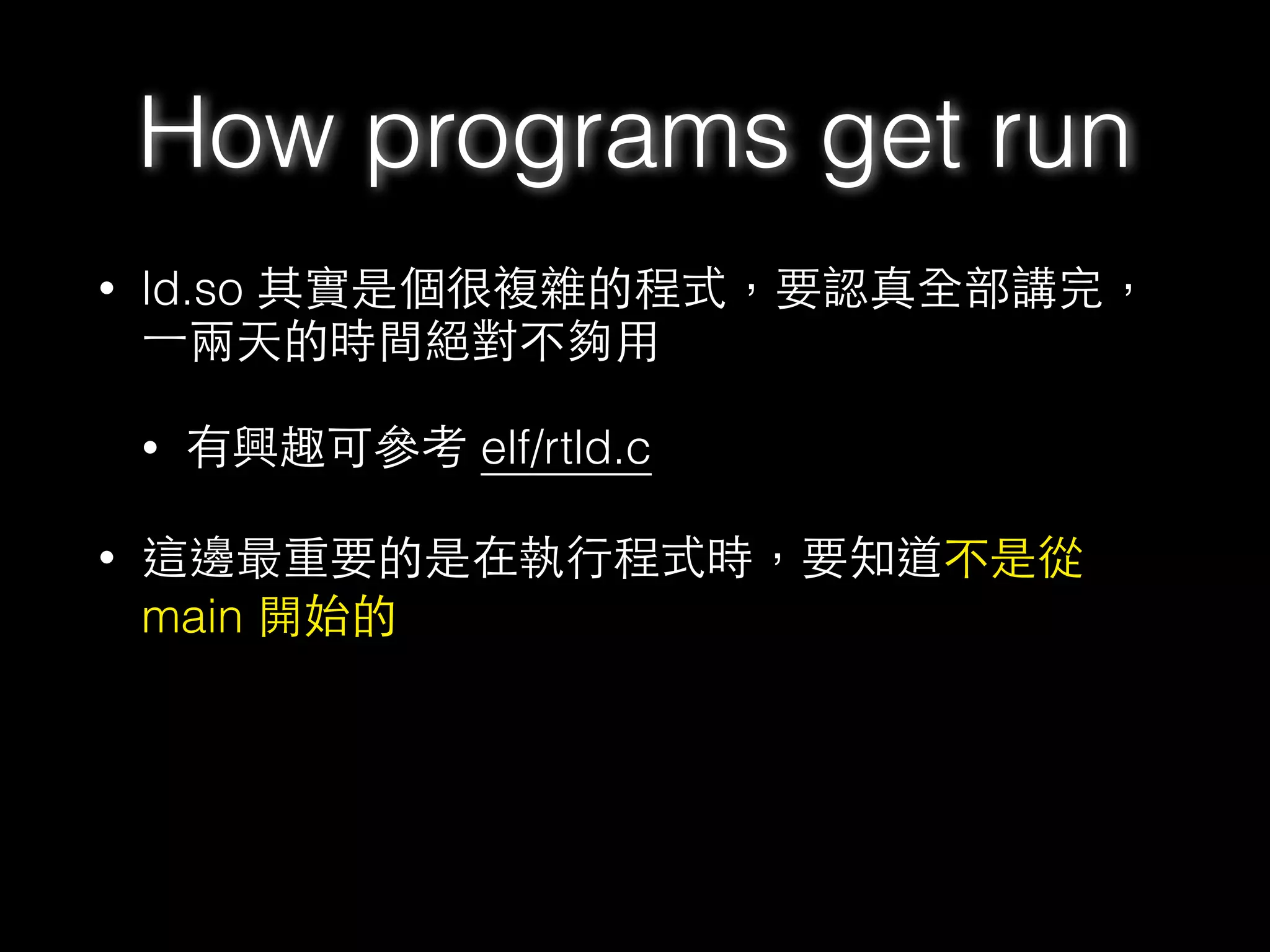 • ld.so 其實是個很複雜的程式，要認真全部講完，
⼀一兩天的時間絕對不夠⽤用
• 有興趣可參考 elf/rtld.c
• 這邊最重要的是在執⾏行程式時，要知道不是從
main 開始的
How programs get run
 