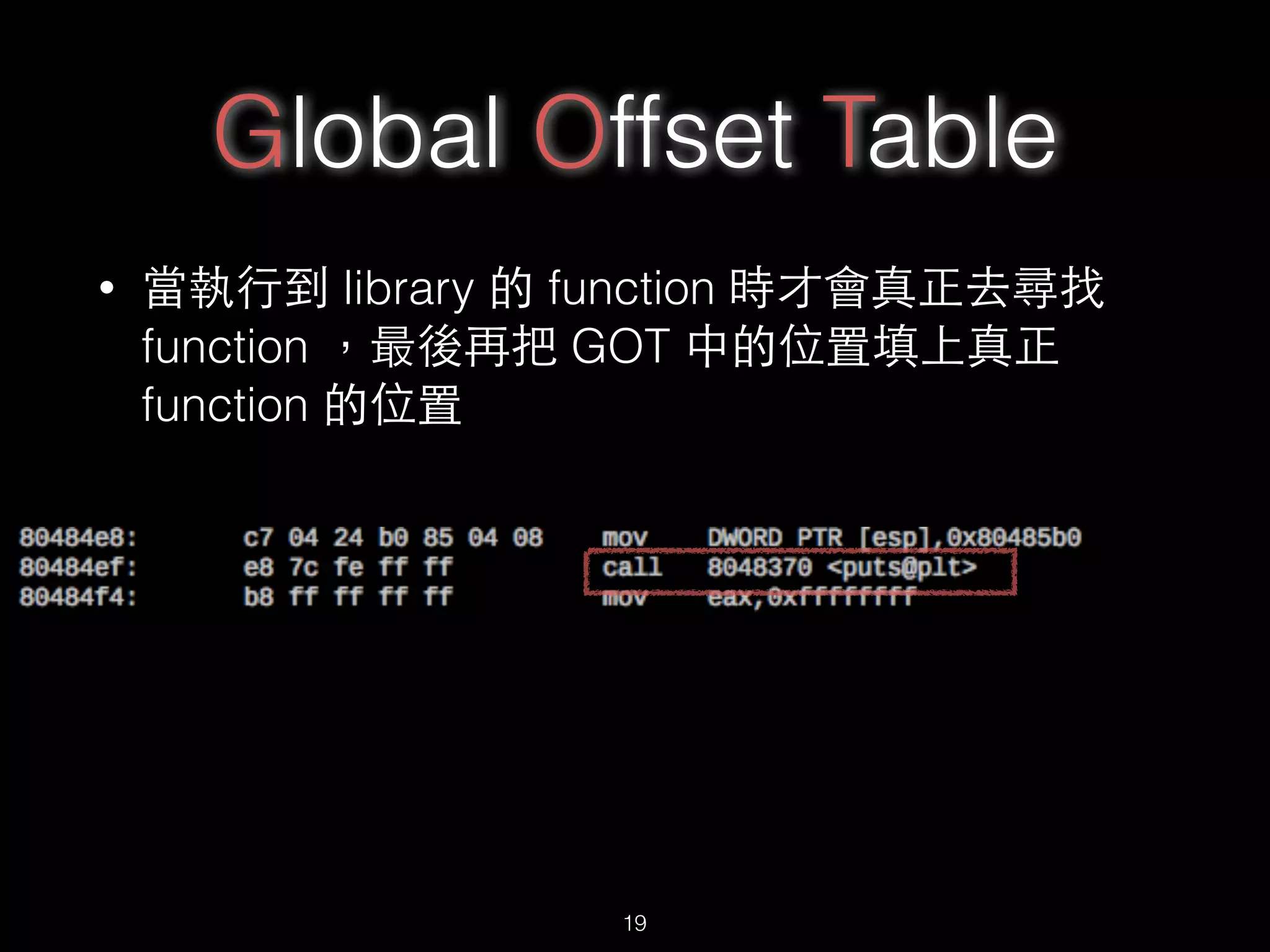 Global Offset Table
• 當執⾏行到 library 的 function 時才會真正去尋找
function ，最後再把 GOT 中的位置填上真正
function 的位置
19
 