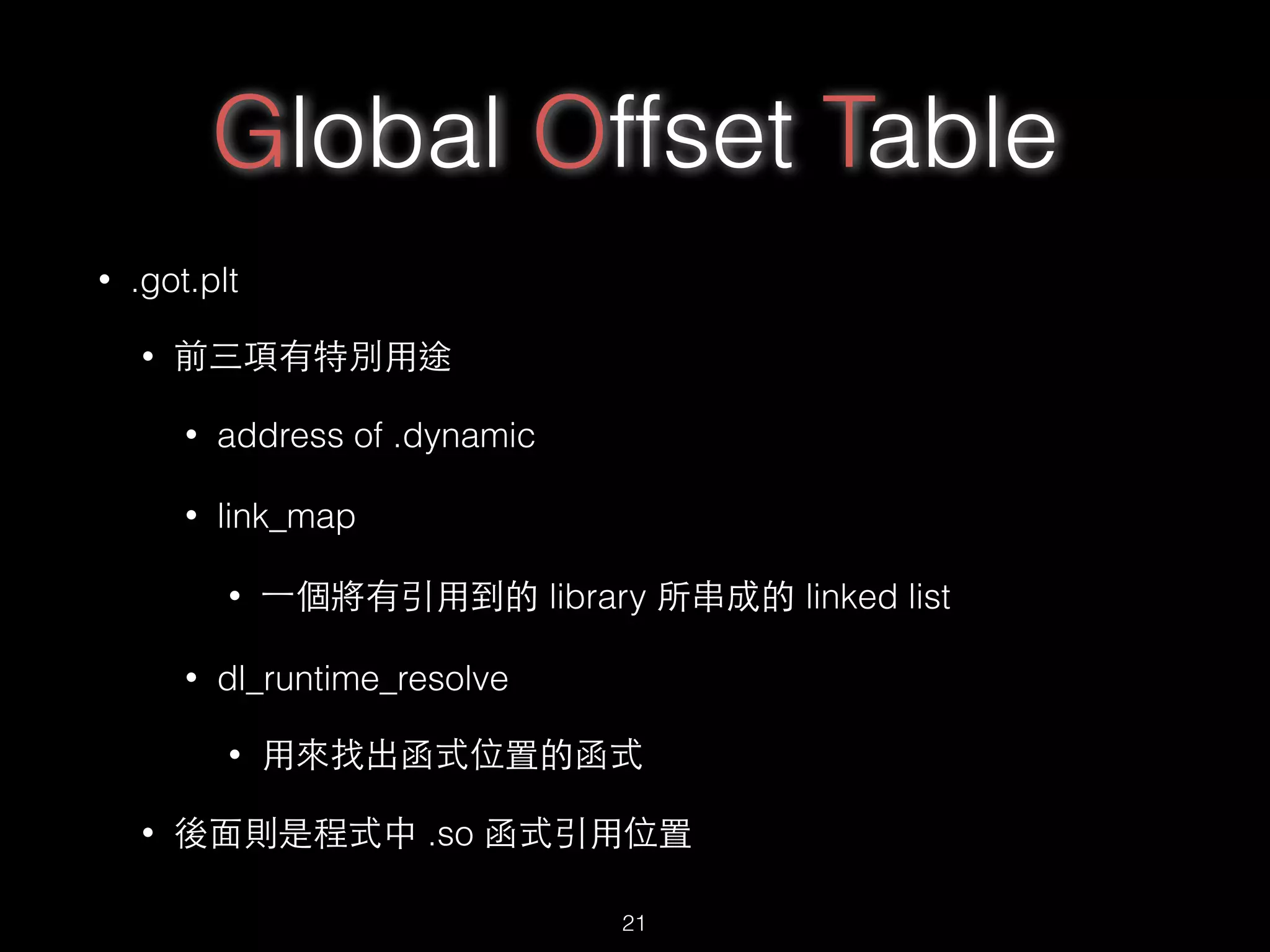 Global Offset Table
• .got.plt
• 前三項有特別⽤用途
• address of .dynamic
• link_map
• ⼀一個將有引⽤用到的 library 所串成的 linked list
• dl_runtime_resolve
• ⽤用來找出函式位置的函式
• 後⾯面則是程式中 .so 函式引⽤用位置
21
 