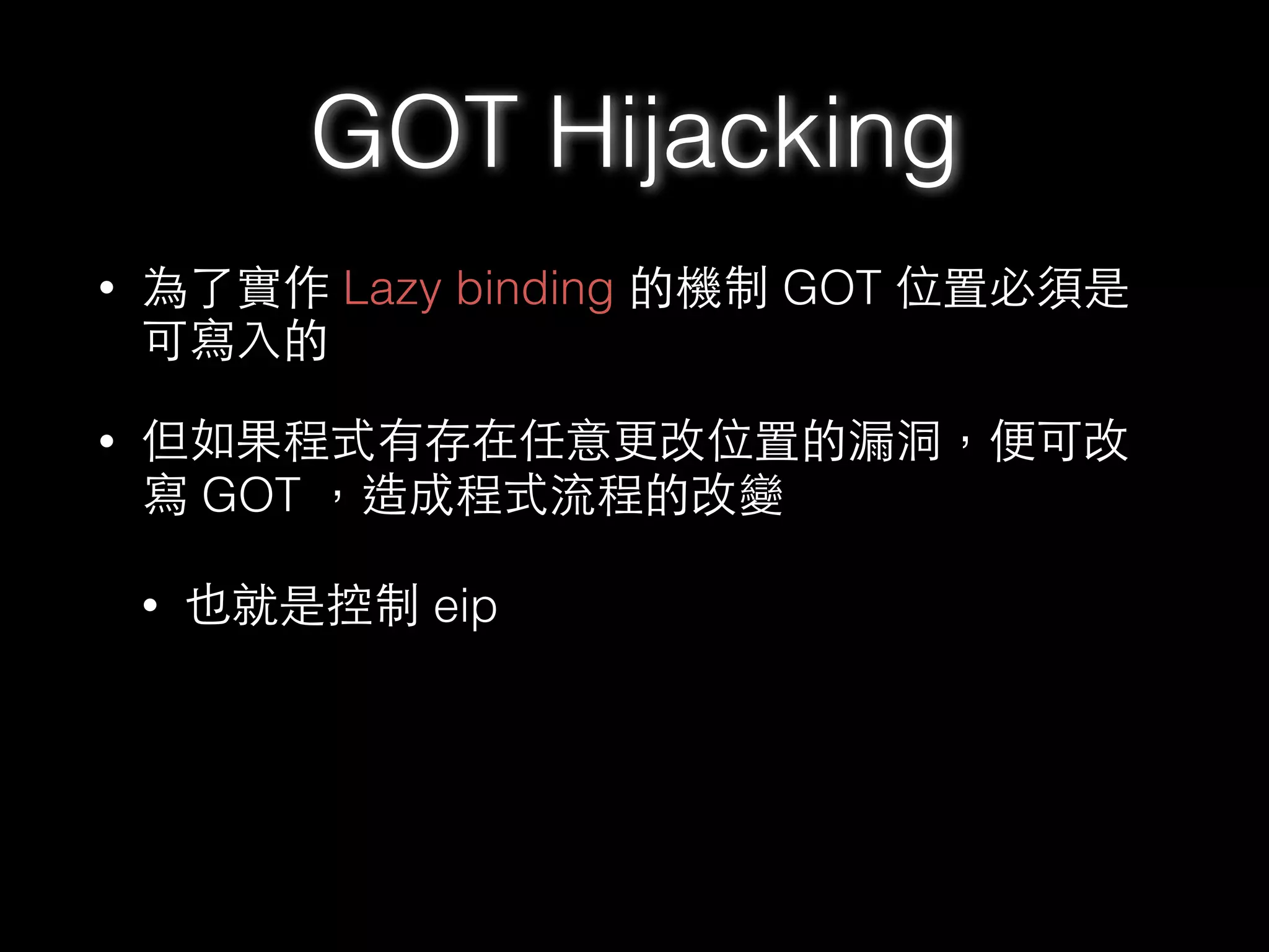 • 為了實作 Lazy binding 的機制 GOT 位置必須是
可寫⼊入的
• 但如果程式有存在任意更改位置的漏洞，便可改
寫 GOT ，造成程式流程的改變
• 也就是控制 eip
GOT Hijacking
 