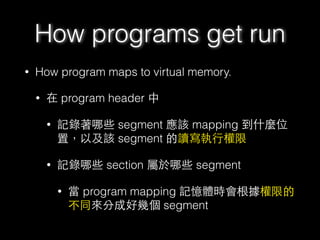 • How program maps to virtual memory.
• 在 program header 中
• 記錄著哪些 segment 應該 mapping 到什麼位
置，以及該 segment 的讀寫執⾏行權限
• 記錄哪些 section 屬於哪些 segment
• 當 program mapping 記憶體時會根據權限的
不同來分成好幾個 segment
How programs get run
 