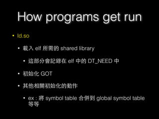 • ld.so
• 載⼊入 elf 所需的 shared library
• 這部分會記錄在 elf 中的 DT_NEED 中
• 初始化 GOT
• 其他相關初始化的動作
• ex : 將 symbol table 合併到 global symbol table
等等
How programs get run
 