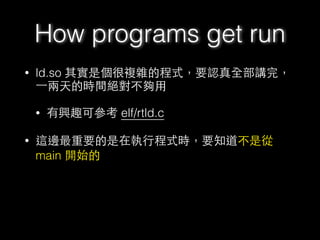 • ld.so 其實是個很複雜的程式，要認真全部講完，
⼀一兩天的時間絕對不夠⽤用
• 有興趣可參考 elf/rtld.c
• 這邊最重要的是在執⾏行程式時，要知道不是從
main 開始的
How programs get run
 