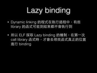 Lazy binding
• Dynamic linking 的程式在執⾏行過程中，有些
library 的函式可能到結束都不會執⾏行到
• 所以 ELF 採取 Lazy binding 的機制，在第⼀一次
call library 函式時，才會去尋找函式真正的位置
進⾏行 binding
 