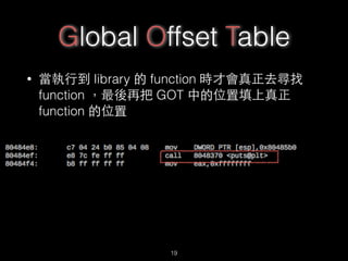 Global Offset Table
• 當執⾏行到 library 的 function 時才會真正去尋找
function ，最後再把 GOT 中的位置填上真正
function 的位置
19
 