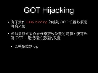 • 為了實作 Lazy binding 的機制 GOT 位置必須是
可寫⼊入的
• 但如果程式有存在任意更改位置的漏洞，便可改
寫 GOT ，造成程式流程的改變
• 也就是控制 eip
GOT Hijacking
 