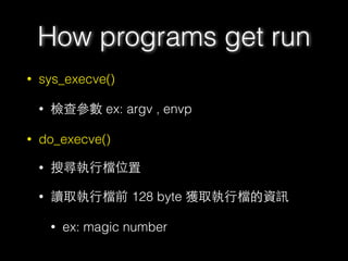• sys_execve()
• 檢查參數 ex: argv , envp
• do_execve()
• 搜尋執⾏行檔位置
• 讀取執⾏行檔前 128 byte 獲取執⾏行檔的資訊
• ex: magic number
How programs get run
 