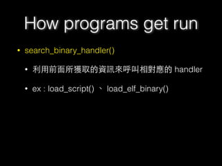 • search_binary_handler()
• 利⽤用前⾯面所獲取的資訊來呼叫相對應的 handler
• ex : load_script() 、 load_elf_binary()
How programs get run
 