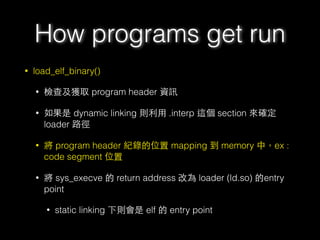 • load_elf_binary()
• 檢查及獲取 program header 資訊
• 如果是 dynamic linking 則利⽤用 .interp 這個 section 來確定
loader 路徑
• 將 program header 紀錄的位置 mapping 到 memory 中，ex :
code segment 位置
• 將 sys_execve 的 return address 改為 loader (ld.so) 的entry
point
• static linking 下則會是 elf 的 entry point
How programs get run
 