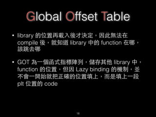 Global Offset Table
• library 的位置再載⼊入後才決定，因此無法在
compile 後，就知道 library 中的 function 在哪，
該跳去哪
• GOT 為⼀一個函式指標陣列，儲存其他 library 中，
function 的位置，但因 Lazy binding 的機制，並
不會⼀一開始就把正確的位置填上，⽽而是填上⼀一段
plt 位置的 code
18
 