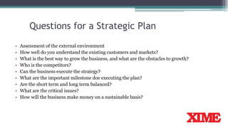 Questions for a Strategic Plan
• Assessment of the external environment
• How well do you understand the existing customers and markets?
• What is the best way to grow the business, and what are the obstacles to growth?
• Who is the competitors?
• Can the business execute the strategy?
• What are the important milestone doe executing the plan?
• Are the short term and long term balanced?
• What are the critical issues?
• How will the business make money on a sustainable basis?
 
