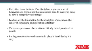 • Execution is not tactical- it’s a discipline, a system, a set of
behaviors and techniques that companies need to master in order
to have a competitive advantage
• Leaders are the foundation for the discipline of execution- the
center of conceiving and executing a strategy
• Three core processes of execution- critically linked, centered on
people
• Putting an execution environment in place is hard- losing it is
easy
 