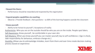 • Reward the Doers:
- Performance should be rewarded and respected by the organisation
• Expand peoples capabilities via coaching:
- Observe | Provide feedback | Ask questions – as 80% of the learning happens outside the classroom
• Know yourself:
- Ability to be honest to yourself | Acceptance of reality
Authenticity: Who you are on the outside should be who you are on the inside. People spot fakers.
Self-Awareness: Know yourself , be comfortable in your own skin
Self-Mastery: When you know yourself you can master yourself, key to self-confidence. ( Ego in check,
take responsibility for behaviour, embrace change etc.)
Humility: Allows you to acknowledge mistakes, learn from them and over time create decision making
process based on experience
 