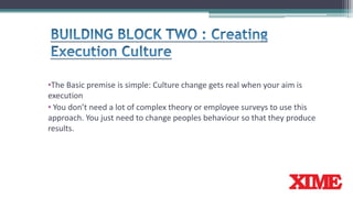 •The Basic premise is simple: Culture change gets real when your aim is
execution
• You don’t need a lot of complex theory or employee surveys to use this
approach. You just need to change peoples behaviour so that they produce
results.
 